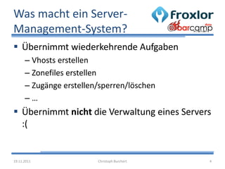 Was macht ein Server-
Management-System?
 Übernimmt wiederkehrende Aufgaben
      – Vhosts erstellen
      – Zonefiles erstellen
      – Zugänge erstellen/sperren/löschen
      –…
 Übernimmt nicht die Verwaltung eines Servers
  :(


19.11.2011               Christoph Burchert   4
 