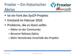 Froxlor – Ein historischer
Abriss
 Ist ein Fork des SysCP-Projekts
 Entstand im Februar 2010
 Probleme, die es lösen sollte:
      – Näher an der Community
      – Besserer Release-Zyklus
      – Mehr Demokratie innerhalb des Projekts




19.11.2011               Christoph Burchert      5
 