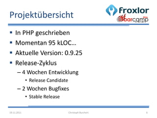 Projektübersicht
   In PHP geschrieben
   Momentan 95 kLOC…
   Aktuelle Version: 0.9.25
   Release-Zyklus
      – 4 Wochen Entwicklung
             • Release Candidate
      – 2 Wochen Bugfixes
             • Stable Release

19.11.2011                         Christoph Burchert   6
 