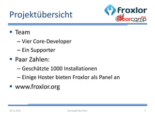 Projektübersicht
 Team
      – Vier Core-Developer
      – Ein Supporter
 Paar Zahlen:
      – Geschätzte 1000 Installationen
      – Einige Hoster bieten Froxlor als Panel an
 www.froxlor.org


19.11.2011                 Christoph Burchert       7
 