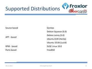 Supported Distributions


Source based             Gentoo
                         Debian Squeeze (6.0)
                         Debian Lenny (5.0)
APT - based
                         Ubuntu 8.04 (Hardy)
                         Ubuntu 10.04 (Lucid)
RPM - based              SUSE Linux 10.0
Ports based              FreeBSD




19.11.2011     Christoph Burchert               8
 