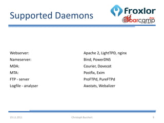 Supported Daemons


Webserver:                     Apache 2, LightTPD, nginx
Nameserver:                    Bind, PowerDNS
MDA:                           Courier, Dovecot
MTA:                           Postfix, Exim
FTP - server                   ProFTPd, PureFTPd
Logfile - analyser             Awstats, Webalizer




19.11.2011           Christoph Burchert                    9
 