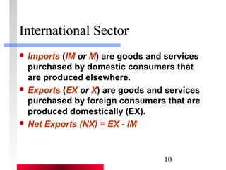 10 
IInntteerrnnaattiioonnaall SSeeccttoorr 
 Imports (IM or M) are goods and services 
purchased by domestic consumers that 
are produced elsewhere. 
 Exports (EX or X) are goods and services 
purchased by foreign consumers that are 
produced domestically (EX). 
 Net Exports (NX) = EX - IM 
 