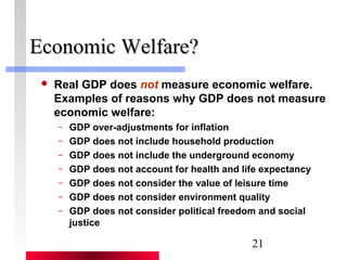 21 
EEccoonnoommiicc WWeellffaarree?? 
 Real GDP does not measure economic welfare. 
Examples of reasons why GDP does not measure 
economic welfare: 
– GDP over-adjustments for inflation 
– GDP does not include household production 
– GDP does not include the underground economy 
– GDP does not account for health and life expectancy 
– GDP does not consider the value of leisure time 
– GDP does not consider environment quality 
– GDP does not consider political freedom and social 
justice 
 