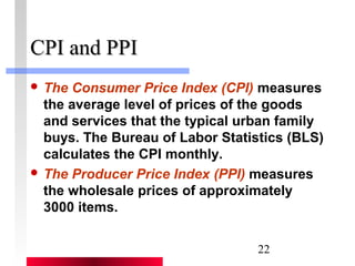 22 
CCPPII aanndd PPPPII 
 The Consumer Price Index (CPI) measures 
the average level of prices of the goods 
and services that the typical urban family 
buys. The Bureau of Labor Statistics (BLS) 
calculates the CPI monthly. 
 The Producer Price Index (PPI) measures 
the wholesale prices of approximately 
3000 items. 
 