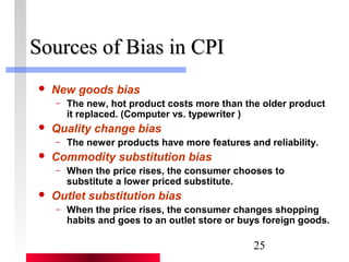 25 
SSoouurrcceess ooff BBiiaass iinn CCPPII 
 New goods bias 
– The new, hot product costs more than the older product 
it replaced. (Computer vs. typewriter ) 
 Quality change bias 
– The newer products have more features and reliability. 
 Commodity substitution bias 
– When the price rises, the consumer chooses to 
substitute a lower priced substitute. 
 Outlet substitution bias 
– When the price rises, the consumer changes shopping 
habits and goes to an outlet store or buys foreign goods. 
 