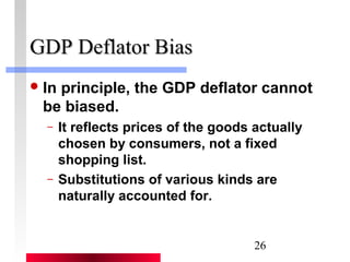 26 
GGDDPP DDeeffllaattoorr BBiiaass 
In principle, the GDP deflator cannot 
be biased. 
– It reflects prices of the goods actually 
chosen by consumers, not a fixed 
shopping list. 
– Substitutions of various kinds are 
naturally accounted for. 
 