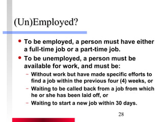 28 
((UUnn))EEmmppllooyyeedd?? 
 To be employed, a person must have either 
a full-time job or a part-time job. 
 To be unemployed, a person must be 
available for work, and must be: 
– Without work but have made specific efforts to 
find a job within the previous four (4) weeks, or 
– Waiting to be called back from a job from which 
he or she has been laid off, or 
– Waiting to start a new job within 30 days. 
 