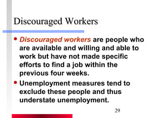 29 
DDiissccoouurraaggeedd WWoorrkkeerrss 
Discouraged workers are people who 
are available and willing and able to 
work but have not made specific 
efforts to find a job within the 
previous four weeks. 
Unemployment measures tend to 
exclude these people and thus 
understate unemployment. 
 