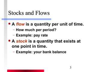 3 
SSttoocckkss aanndd FFlloowwss 
A flow is a quantity per unit of time. 
– How much per period? 
– Example: pay rate 
A stock is a quantity that exists at 
one point in time. 
– Example: your bank balance 
 