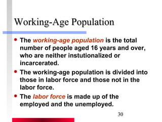 30 
WWoorrkkiinngg--AAggee PPooppuullaattiioonn 
 The working-age population is the total 
number of people aged 16 years and over, 
who are neither instutionalized or 
incarcerated. 
 The working-age population is divided into 
those in labor force and those not in the 
labor force. 
 The labor force is made up of the 
employed and the unemployed. 
 