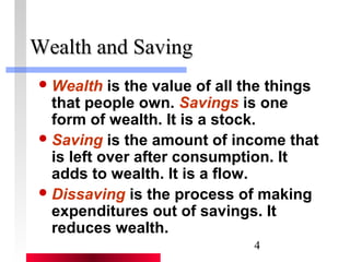 4 
WWeeaalltthh aanndd SSaavviinngg 
Wealth is the value of all the things 
that people own. Savings is one 
form of wealth. It is a stock. 
Saving is the amount of income that 
is left over after consumption. It 
adds to wealth. It is a flow. 
Dissaving is the process of making 
expenditures out of savings. It 
reduces wealth. 
 