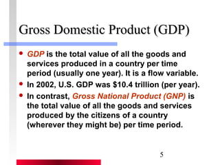 GGrroossss DDoommeessttiicc PPrroodduucctt ((GGDDPP)) 
 GDP is the total value of all the goods and 
services produced in a country per time 
period (usually one year). It is a flow variable. 
 In 2002, U.S. GDP was $10.4 trillion (per year). 
 In contrast, Gross National Product (GNP) is 
the total value of all the goods and services 
produced by the citizens of a country 
(wherever they might be) per time period. 
5 
 