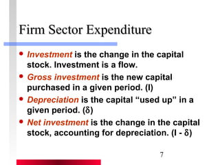 7 
FFiirrmm SSeeccttoorr EExxppeennddiittuurree 
 Investment is the change in the capital 
stock. Investment is a flow. 
 Gross investment is the new capital 
purchased in a given period. (I) 
 Depreciation is the capital “used up” in a 
given period. (d) 
 Net investment is the change in the capital 
stock, accounting for depreciation. (I - d) 
 