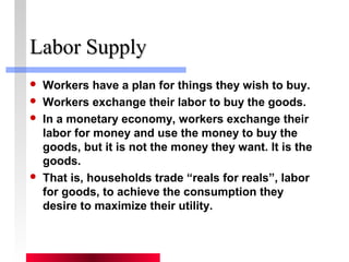 LLaabboorr SSuuppppllyy 
 Workers have a plan for things they wish to buy. 
 Workers exchange their labor to buy the goods. 
 In a monetary economy, workers exchange their 
labor for money and use the money to buy the 
goods, but it is not the money they want. It is the 
goods. 
 That is, households trade “reals for reals”, labor 
for goods, to achieve the consumption they 
desire to maximize their utility. 
 