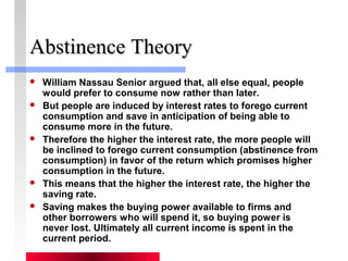 AAbbssttiinneennccee TThheeoorryy 
 William Nassau Senior argued that, all else equal, people 
would prefer to consume now rather than later. 
 But people are induced by interest rates to forego current 
consumption and save in anticipation of being able to 
consume more in the future. 
 Therefore the higher the interest rate, the more people will 
be inclined to forego current consumption (abstinence from 
consumption) in favor of the return which promises higher 
consumption in the future. 
 This means that the higher the interest rate, the higher the 
saving rate. 
 Saving makes the buying power available to firms and 
other borrowers who will spend it, so buying power is 
never lost. Ultimately all current income is spent in the 
current period. 
 