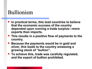 BBuulllliioonniissmm 
 In practical terms, this lead countries to believe 
that the economic success of the country 
depended upon running a trade surplus—more 
exports than imports. 
 This results in a positive flow of payments to the 
country. 
 Because the payments would be in gold and 
silver, this leads to the country amassing a 
growing stock of “bullion”. 
 To achieve this, trade was carefully regulated, 
and the export of bullion prohibited. 
 