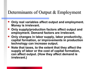 DDeetteerrmmiinnaannttss ooff OOuuttppuutt && EEmmppllooyymmeenntt 
 Only real variables affect output and employment. 
Money is irrelevant. 
 Only supply/production factors affect output and 
employment. Demand factors are irrelevant. 
 Only changes in labor supply, labor productivity, 
capital formation, or improvements in production 
technology can increase output. 
 Note that taxes, to the extent that they affect the 
supply of labor or the cost of capital formation, 
can affect output. (How they affect demand is 
irrelevant.) 
 