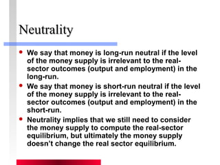 NNeeuuttrraalliittyy 
 We say that money is long-run neutral if the level 
of the money supply is irrelevant to the real-sector 
outcomes (output and employment) in the 
long-run. 
 We say that money is short-run neutral if the level 
of the money supply is irrelevant to the real-sector 
outcomes (output and employment) in the 
short-run. 
 Neutrality implies that we still need to consider 
the money supply to compute the real-sector 
equilibrium, but ultimately the money supply 
doesn’t change the real sector equilibrium. 
 