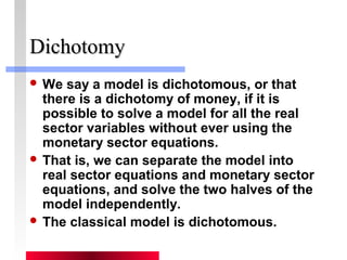 DDiicchhoottoommyy 
We say a model is dichotomous, or that 
there is a dichotomy of money, if it is 
possible to solve a model for all the real 
sector variables without ever using the 
monetary sector equations. 
 That is, we can separate the model into 
real sector equations and monetary sector 
equations, and solve the two halves of the 
model independently. 
 The classical model is dichotomous. 
