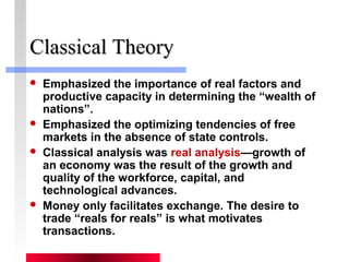 CCllaassssiiccaall TThheeoorryy 
 Emphasized the importance of real factors and 
productive capacity in determining the “wealth of 
nations”. 
 Emphasized the optimizing tendencies of free 
markets in the absence of state controls. 
 Classical analysis was real analysis—growth of 
an economy was the result of the growth and 
quality of the workforce, capital, and 
technological advances. 
 Money only facilitates exchange. The desire to 
trade “reals for reals” is what motivates 
transactions. 
 