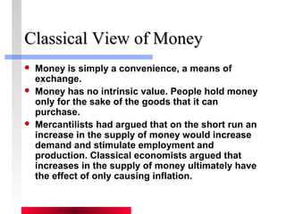 CCllaassssiiccaall VViieeww ooff MMoonneeyy 
 Money is simply a convenience, a means of 
exchange. 
 Money has no intrinsic value. People hold money 
only for the sake of the goods that it can 
purchase. 
 Mercantilists had argued that on the short run an 
increase in the supply of money would increase 
demand and stimulate employment and 
production. Classical economists argued that 
increases in the supply of money ultimately have 
the effect of only causing inflation. 
 