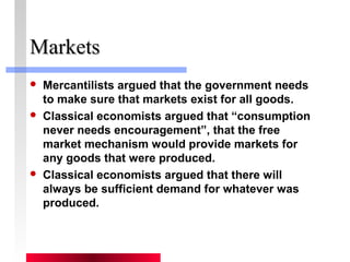 MMaarrkkeettss 
 Mercantilists argued that the government needs 
to make sure that markets exist for all goods. 
 Classical economists argued that “consumption 
never needs encouragement”, that the free 
market mechanism would provide markets for 
any goods that were produced. 
 Classical economists argued that there will 
always be sufficient demand for whatever was 
produced. 
 
