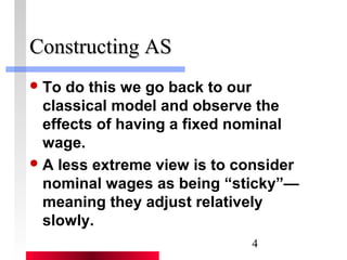 4 
CCoonnssttrruuccttiinngg AASS 
To do this we go back to our 
classical model and observe the 
effects of having a fixed nominal 
wage. 
A less extreme view is to consider 
nominal wages as being “sticky”— 
meaning they adjust relatively 
slowly. 
 
