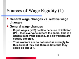 SSoouurrcceess ooff WWaaggee RRiiggiiddiittyy ((11)) 
 General wage changes vs. relative wage 
changes 
 General wage changes 
– If real wages (w/P) decline because of inflation 
(P­), then everyone suffers the same. This is a 
general real wage decline, and all workers are 
equally affected. 
– Thus workers are do not react as strongly to 
this. Even if they did, there is little that they 
could do about it. 
5 
 