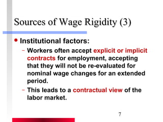 SSoouurrcceess ooff WWaaggee RRiiggiiddiittyy ((33)) 
7 
Institutional factors: 
– Workers often accept explicit or implicit 
contracts for employment, accepting 
that they will not be re-evaluated for 
nominal wage changes for an extended 
period. 
– This leads to a contractual view of the 
labor market. 
 
