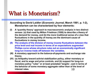 10 
WWhhaatt iiss MMoonneettaarriissmm?? 
According to David Laidler (Economic Journal, March 1981, p. 1-2), 
Monetarism can be characterized by four elements: 
(I) A ‘quantity theory’ approach to macroeconomic analysis in two distinct 
senses: (a) that used by Milton Friedman (1956) to describe a theory of 
the demand for money, and (b) the more traditional sense of a view that 
fluctuations in the quantity of money are the dominant cause of 
fluctuations in money income. 
(II) The analysis of the division of money income fluctuations between the 
price level and real income in terms of an expectations augmented 
Phillips curve whose structure rules out an economically significant 
long-run inverse trade off between the variables. 
(III) A monetary approach to the balance-of-payments and exchange rate 
theory. 
(IV) (a) Antipathy toward activist stabilization policy, either monetary or 
fiscal, and to wage and price controls, and (b) support for long-run 
monetary policy “rules” or at least prestated ‘targets’, cast in terms of 
the behavior of some monetary aggregate rather than of the level of 
interest rates. 
 