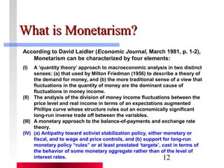 12 
WWhhaatt iiss MMoonneettaarriissmm?? 
According to David Laidler (Economic Journal, March 1981, p. 1-2), 
Monetarism can be characterized by four elements: 
(I) A ‘quantity theory’ approach to macroeconomic analysis in two distinct 
senses: (a) that used by Milton Friedman (1956) to describe a theory of 
the demand for money, and (b) the more traditional sense of a view that 
fluctuations in the quantity of money are the dominant cause of 
fluctuations in money income. 
(II) The analysis of the division of money income fluctuations between the 
price level and real income in terms of an expectations augmented 
Phillips curve whose structure rules out an economically significant 
long-run inverse trade off between the variables. 
(III) A monetary approach to the balance-of-payments and exchange rate 
theory. 
(IV) (a) Antipathy toward activist stabilization policy, either monetary or 
fiscal, and to wage and price controls, and (b) support for long-run 
monetary policy “rules” or at least prestated ‘targets’, cast in terms of 
the behavior of some monetary aggregate rather than of the level of 
interest rates. 
 