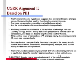 CCGGRRRR AArrgguummeenntt 11:: 
BBaasseedd oonn PPIIHH 
• The Permanent Income Hypothesis suggests that permanent income changes 
slowly. Consumption is a positive function of permanent income. 
• Therefore, consumption expenditures should change slowly. 
• And the nominal value of transactions should change slowly. 
• According to the transaction form of the equation of exchange (and the 
Quantity Theory), M=kPT; money demand is proportion to nominal value of 
transactions, and does not depend (significantly) on other factors. 
• If the nominal value of transactions (PT) changes slowly, then money demand 
(M) must also change slowly. 
• If money demand changes slowly, then rapid changes in the money supply, 
like that which results from activist monetary policy attempts, must put the 
money markets into disequilibrium. 
• The Say’s Law (barter) economy is optimal. Only when the money markets are 
in equilibrium does the monetary economy collapse to this optimal case. 
THEREFORE: Adopt a rule of slow steady growth of the money 13 
supply to 
maintain long-run equilibrium and optimal economic conditions. 
 