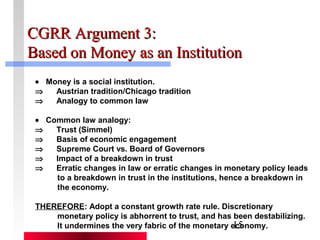CCGGRRRR AArrgguummeenntt 33:: 
BBaasseedd oonn MMoonneeyy aass aann IInnssttiittuuttiioonn 
· Money is a social institution. 
Þ Austrian tradition/Chicago tradition 
Þ Analogy to common law 
· Common law analogy: 
Þ Trust (Simmel) 
Þ Basis of economic engagement 
Þ Supreme Court vs. Board of Governors 
Þ Impact of a breakdown in trust 
Þ Erratic changes in law or erratic changes in monetary policy leads 
to a breakdown in trust in the institutions, hence a breakdown in 
the economy. 
THEREFORE: Adopt a constant growth rate rule. Discretionary 
monetary policy is abhorrent to trust, and has been destabilizing. 
It undermines the very fabric of the monetary economy. 
15 
 