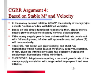 CCGGRRRR AArrgguummeenntt 44:: 
BBaasseedd oonn SSttaabbllee MMdd aanndd VVeelloocciittyy 
 In the money demand relation, MV=PY, the velocity of money (V) is 
16 
a stable function of a few well defined variables. 
 Based on this simple functional relationship then, steady money 
supply growth should yield steady nominal output growth. 
 If the money supply growth does not exceed that rate consistent 
with full employment, inflation will approach zero, and prices (P) 
will remain steady. 
 Therefore, real output will grow steadily, and short-run 
fluctuations will be not be caused my money supply fluctuations. 
In fact, given the intrinsically stable real economy, output and 
employment fluctuations will be minimized. 
 THEREFORE: Adopt a rule requiring a constant growth rate of the 
money supply consistent with long-run full employment and zero 
inflation. 
 