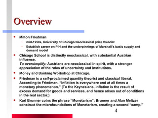 4 
OOvveerrvviieeww 
 Milton Friedman 
– mid-1950s, University of Chicago Neoclassical price theorist 
– Establish career on PIH and the underpinnings of Marshall’s basic supply and 
demand model 
 Chicago School is distinctly neoclassical, with substantial Austrian 
influence. 
To oversimplify: Austrians are neoclassical in spirit, with a stronger 
appreciation of the roles of uncertainty and institutions. 
 Money and Banking Workshop at Chicago. 
 Friedman is a self-proclaimed quantity theorist and classical liberal. 
According to Friedman, “Inflation is everywhere and at all times a 
monetary phenomenon.” (To the Keynesians, inflation is the result of 
excess demand for goods and services, and hence arises out of conditions 
in the real sector.) 
 Karl Brunner coins the phrase “Monetarism”; Brunner and Alan Meltzer 
construct the microfoundations of Monetarism, creating a second “camp.” 
 