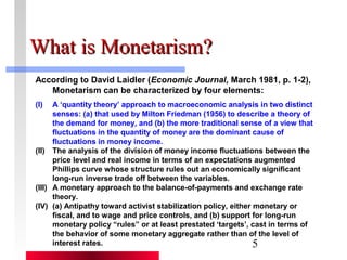 5 
WWhhaatt iiss MMoonneettaarriissmm?? 
According to David Laidler (Economic Journal, March 1981, p. 1-2), 
Monetarism can be characterized by four elements: 
(I) A ‘quantity theory’ approach to macroeconomic analysis in two distinct 
senses: (a) that used by Milton Friedman (1956) to describe a theory of 
the demand for money, and (b) the more traditional sense of a view that 
fluctuations in the quantity of money are the dominant cause of 
fluctuations in money income. 
(II) The analysis of the division of money income fluctuations between the 
price level and real income in terms of an expectations augmented 
Phillips curve whose structure rules out an economically significant 
long-run inverse trade off between the variables. 
(III) A monetary approach to the balance-of-payments and exchange rate 
theory. 
(IV) (a) Antipathy toward activist stabilization policy, either monetary or 
fiscal, and to wage and price controls, and (b) support for long-run 
monetary policy “rules” or at least prestated ‘targets’, cast in terms of 
the behavior of some monetary aggregate rather than of the level of 
interest rates. 
 