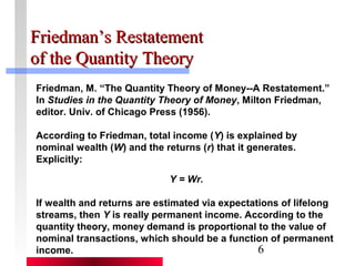 FFrriieeddmmaann’’ss RReessttaatteemmeenntt 
ooff tthhee QQuuaannttiittyy TThheeoorryy 
Friedman, M. “The Quantity Theory of Money--A Restatement.” 
In Studies in the Quantity Theory of Money, Milton Friedman, 
editor. Univ. of Chicago Press (1956). 
According to Friedman, total income (Y) is explained by 
nominal wealth (W) and the returns (r) that it generates. 
Explicitly: 
6 
Y = Wr. 
If wealth and returns are estimated via expectations of lifelong 
streams, then Y is really permanent income. According to the 
quantity theory, money demand is proportional to the value of 
nominal transactions, which should be a function of permanent 
income. 
 