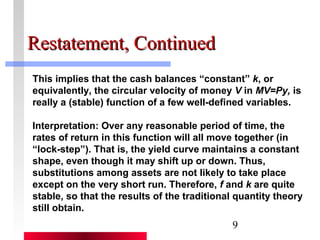 9 
RReessttaatteemmeenntt,, CCoonnttiinnuueedd 
This implies that the cash balances “constant” k, or 
equivalently, the circular velocity of money V in MV=Py, is 
really a (stable) function of a few well-defined variables. 
Interpretation: Over any reasonable period of time, the 
rates of return in this function will all move together (in 
“lock-step”). That is, the yield curve maintains a constant 
shape, even though it may shift up or down. Thus, 
substitutions among assets are not likely to take place 
except on the very short run. Therefore, f and k are quite 
stable, so that the results of the traditional quantity theory 
still obtain. 
 