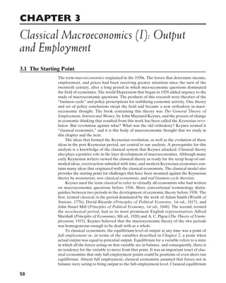 CHAPTER 3
Classical Macroeconomics (I): Output
and Employment
50
3.1 The Starting Point
The term macroeconomics originated in the 1930s. The forces that determine income,
employment, and prices had been receiving greater attention since the turn of the
twentieth century, after a long period in which microeconomic questions dominated
the field of economics. The world Depression that began in 1929 added urgency to the
study of macroeconomic questions. The products of this research were theories of the
“business cycle” and policy prescriptions for stabilizing economic activity. One theory
and set of policy conclusions swept the field and became a new orthodoxy in macr-
oeconomic thought. The book containing this theory was The General Theory of
Employment, Interest and Money, by John Maynard Keynes, and the process of change
in economic thinking that resulted from this work has been called the Keynesian revo-
lution. But revolution against what? What was the old orthodoxy? Keynes termed it
“classical economics,” and it is this body of macroeconomic thought that we study in
this chapter and the next.
The ideas that formed the Keynesian revolution, as well as the evolution of these
ideas in the post-Keynesian period, are central to our analysis. A prerequisite for this
analysis is a knowledge of the classical system that Keynes attacked. Classical theory
also plays a positive role in the later development of macroeconomics. Although many
early Keynesian writers viewed the classical theory as ready for the scrap heap of out-
moded ideas, overreaction subsided with time, and modern Keynesian economics con-
tains many ideas that originated with the classical economists. The classical model also
provides the starting point for challenges that have been mounted against the Keynesian
theory by monetarists, new classical economists, and real business cycle theorists.
Keynes used the term classical to refer to virtually all economists who had written
on macroeconomic questions before 1936. More conventional terminology distin-
guishes between two periods in the development of economic theory before 1930. The
first, termed classical, is the period dominated by the work of Adam Smith (Wealth of
Nations, 1776), David Ricardo (Principles of Political Economy, 1st ed., 1817), and
John Stuart Mill (Principles of Political Economy, 1st ed., 1848). The second, termed
the neoclassical period, had as its most prominent English representatives Alfred
Marshall (Principles of Economics, 8th ed., 1920) and A. C. Pigou (The Theory of Unem-
ployment, 1933). Keynes believed that the macroeconomic theory of the two periods
was homogeneous enough to be dealt with as a whole.
To classical economists, the equilibrium level of output at any time was a point of
full employment or, in terms of the variables described in Chapter 2, a point when
actual output was equal to potential output. Equilibrium for a variable refers to a state
in which all the forces acting on that variable are in balance, and consequently, there is
no tendency for the variable to move from that point. It was an important tenet of clas-
sical economists that only full-employment points could be positions of even short-run
equilibrium. Absent full employment, classical economists assumed that forces not in
balance were acting to bring output to the full-employment level. Classical equilibrium
 