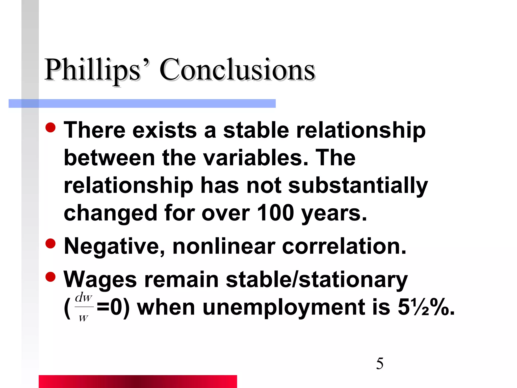 There exists a stable relationship 
between the variables. The 
relationship has not substantially 
changed for over 100 years. 
Negative, nonlinear correlation. 
Wages remain stable/stationary 
( =0) when unemployment is 5½%. 
5 
PPhhiilllliippss’’ CCoonncclluussiioonnss 
dw 
w 
 