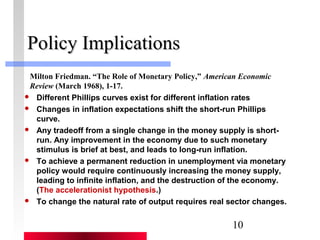Milton Friedman. “The Role of Monetary Policy,” American Economic 
Review (March 1968), 1-17. 
10 
PPoolliiccyy IImmpplliiccaattiioonnss 
 Different Phillips curves exist for different inflation rates 
 Changes in inflation expectations shift the short-run Phillips 
curve. 
 Any tradeoff from a single change in the money supply is short-run. 
Any improvement in the economy due to such monetary 
stimulus is brief at best, and leads to long-run inflation. 
 To achieve a permanent reduction in unemployment via monetary 
policy would require continuously increasing the money supply, 
leading to infinite inflation, and the destruction of the economy. 
(The accelerationist hypothesis.) 
 To change the natural rate of output requires real sector changes. 
 