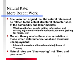 NNaattuurraall RRaattee:: 
MMoorree RReecceenntt WWoorrkk 
 Friedman had argued that the natural rate would 
be related to the actual structural characteristics 
of the commodity and labor markets. 
– What would affect people getting information and 
making adjustments to their economic positions (asking 
for raises, etc.) 
 Modern theory relates these characteristics to 
those which determine frictional and structural 
unemployment: 
– Information costs and impediments to job search 
– Training 
 Natural rates are “time-varying” not “fixed and 
permanent”. 
11 
