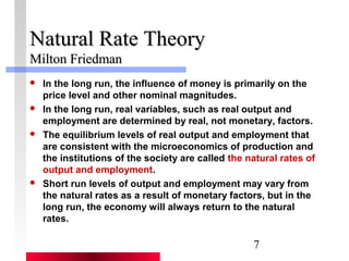 7 
NNaattuurraall RRaattee TThheeoorryy 
MMiillttoonn FFrriieeddmmaann 
 In the long run, the influence of money is primarily on the 
price level and other nominal magnitudes. 
 In the long run, real variables, such as real output and 
employment are determined by real, not monetary, factors. 
 The equilibrium levels of real output and employment that 
are consistent with the microeconomics of production and 
the institutions of the society are called the natural rates of 
output and employment. 
 Short run levels of output and employment may vary from 
the natural rates as a result of monetary factors, but in the 
long run, the economy will always return to the natural 
rates. 
 
