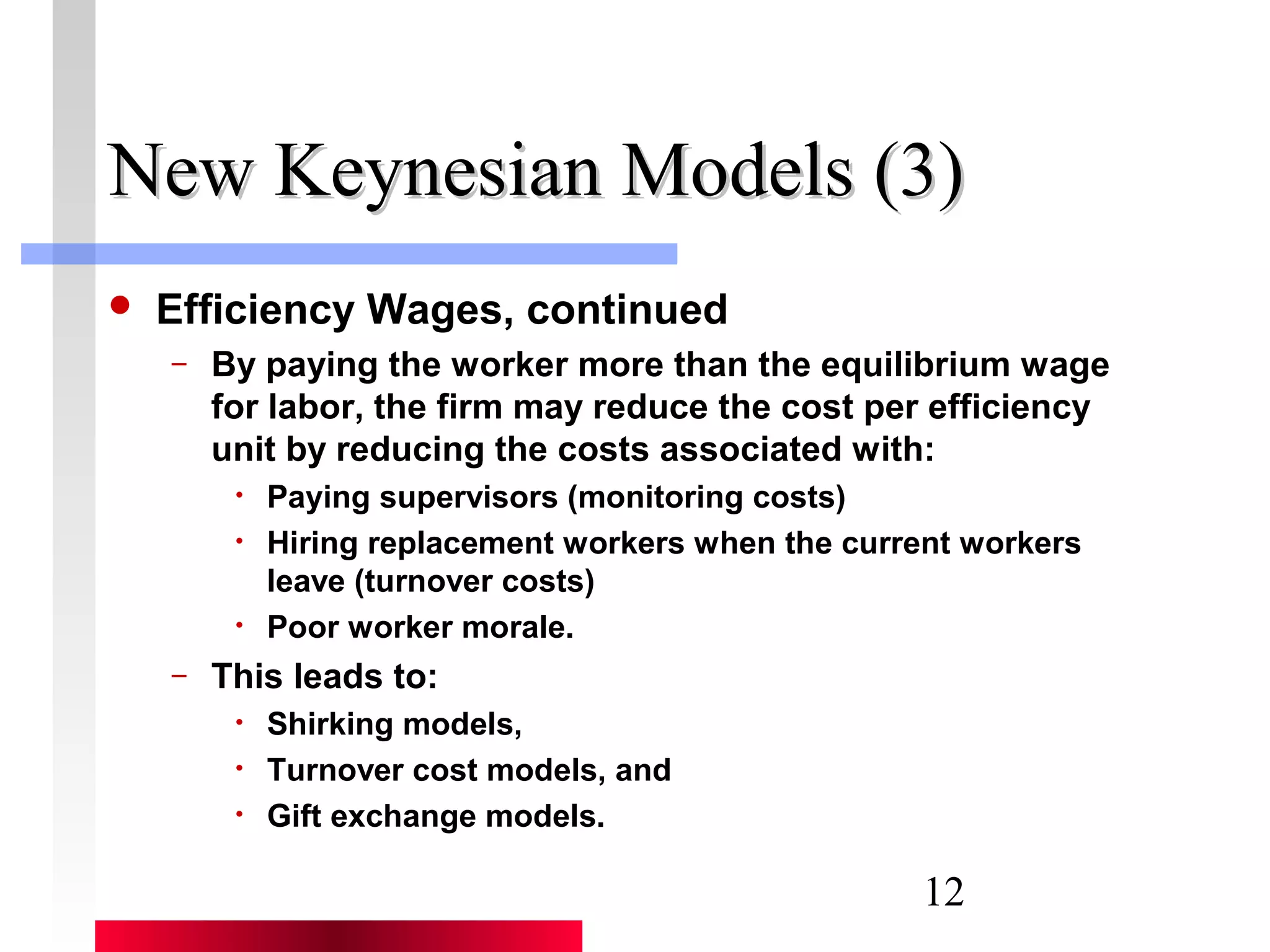 NNeeww KKeeyynneessiiaann MMooddeellss ((33)) 
12 
 Efficiency Wages, continued 
– By paying the worker more than the equilibrium wage 
for labor, the firm may reduce the cost per efficiency 
unit by reducing the costs associated with: 
• Paying supervisors (monitoring costs) 
• Hiring replacement workers when the current workers 
leave (turnover costs) 
• Poor worker morale. 
– This leads to: 
• Shirking models, 
• Turnover cost models, and 
• Gift exchange models. 
 
