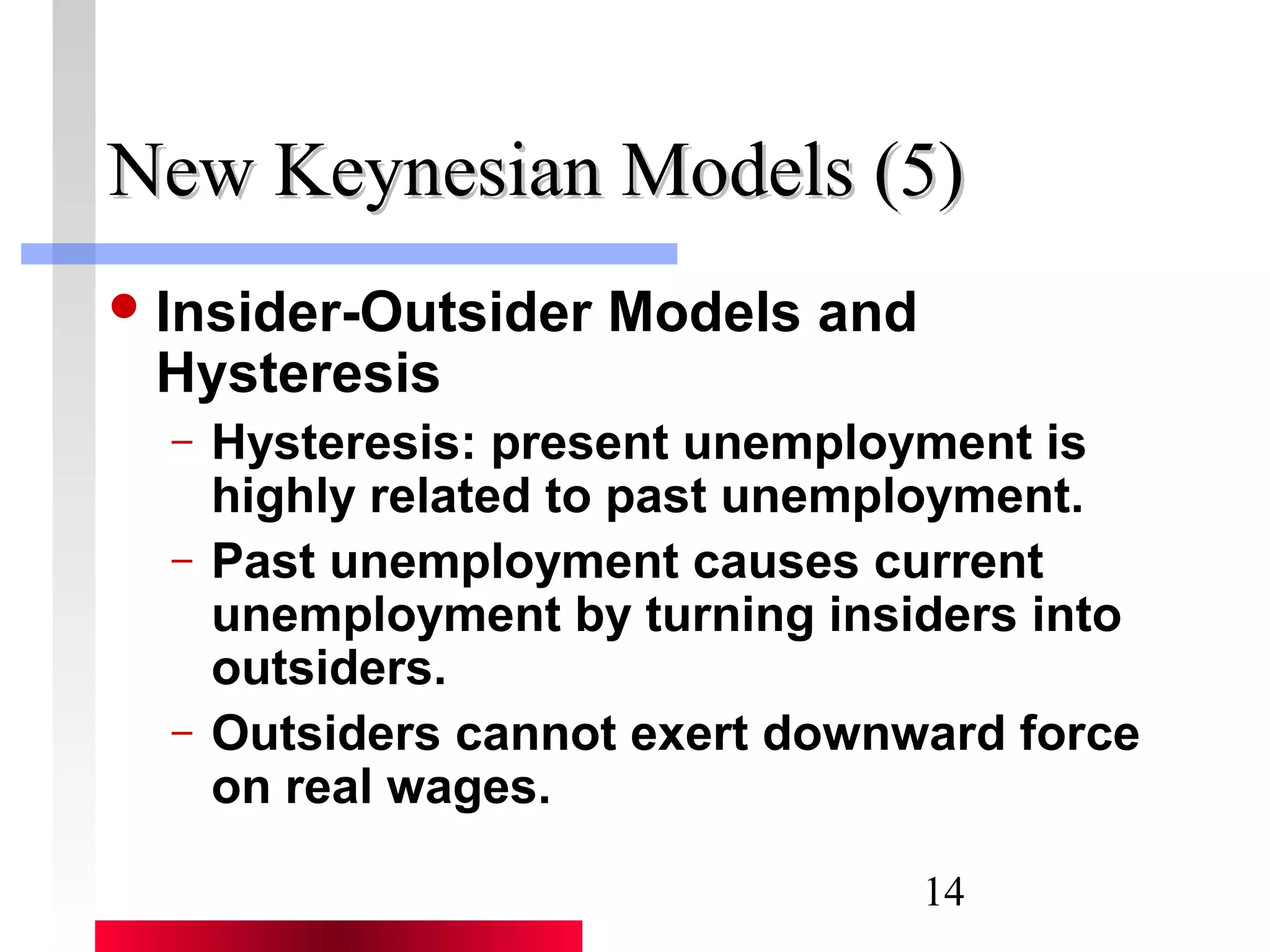 NNeeww KKeeyynneessiiaann MMooddeellss ((55)) 
14 
Insider-Outsider Models and 
Hysteresis 
– Hysteresis: present unemployment is 
highly related to past unemployment. 
– Past unemployment causes current 
unemployment by turning insiders into 
outsiders. 
– Outsiders cannot exert downward force 
on real wages. 
