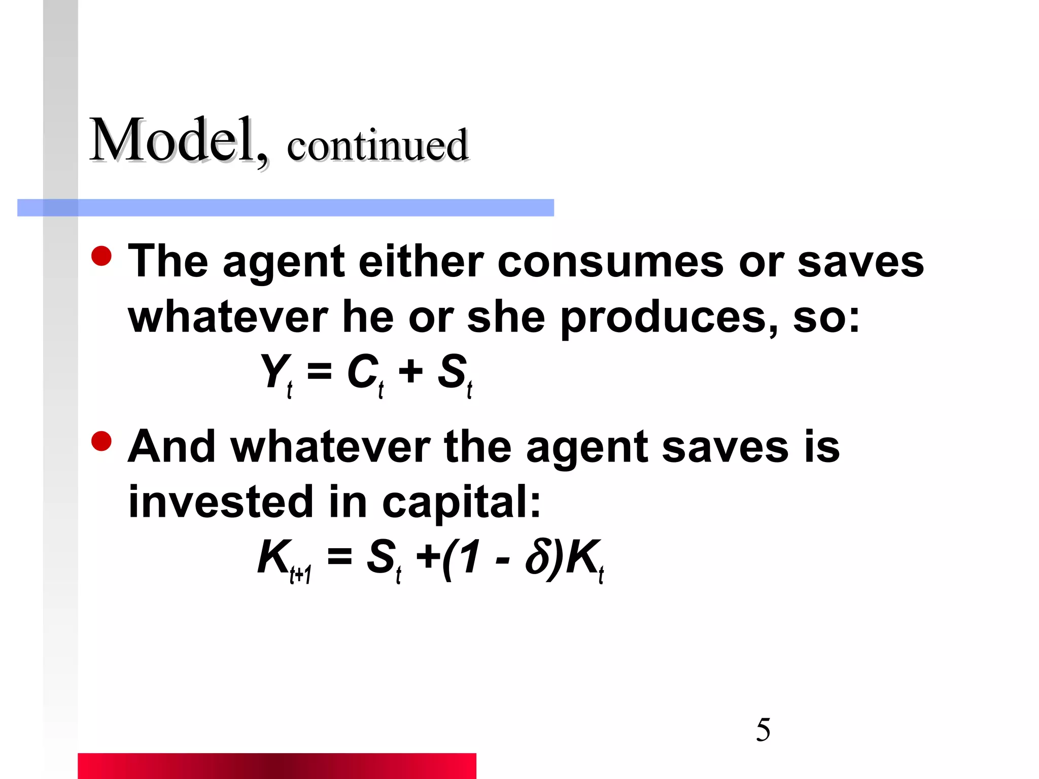 5 
MMooddeell,, ccoonnttiinnuueedd 
The agent either consumes or saves 
whatever he or she produces, so: 
Yt = Ct + St 
And whatever the agent saves is 
invested in capital: 
Kt+1 = St +(1 - d )Kt 
 