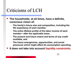 13 
CCrriittiicciissmmss ooff LLCCHH 
 The households, at all times, have a definite, 
conscious vision of: 
– The family’s future size and composition, including the 
life expectancy of each member, 
– The entire lifetime profile of the labor income of each 
member—after the applicable taxes, 
– The present and future extent and terms of any credit 
available, and 
– The future emergencies, opportunities, and social 
pressures which might affect its consumption spending. 
 It does not take into account liquidity constraints. 
 