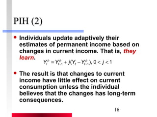 16 
PPIIHH ((22)) 
 Individuals update adaptively their 
estimates of permanent income based on 
changes in current income. That is, they 
learn. 
Y p 
= Y p 
+ j ( - 1 Y Y p ), 0 < j 
< 1 t 
t 
- t t 
- 1  The result is that changes to current 
income have little effect on current 
consumption unless the individual 
believes that the changes has long-term 
consequences. 
 