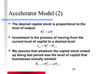 19 
AAcccceelleerraattoorr MMooddeell ((22)) 
 The desired capital stock is proportional to the 
level of output: 
d 
t K =aY 
t 
 Investment is the process of moving from the 
current level of capital to a desired level: 
d 
n t t I K K 
, -1 = - t 
 We assume that whatever the capital stock ended 
up being last period was the level of capital that 
businesses actually wanted: 
d 
t t K K aY 
-1 -1 -1 = = t 
 